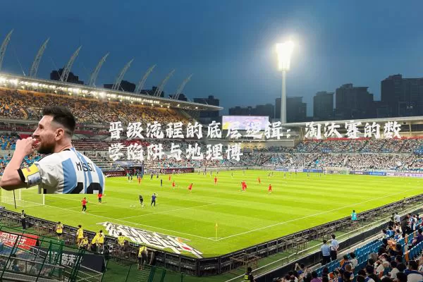 晋级流程的底层逻辑:淘汰赛的数学陷阱与地理博弈