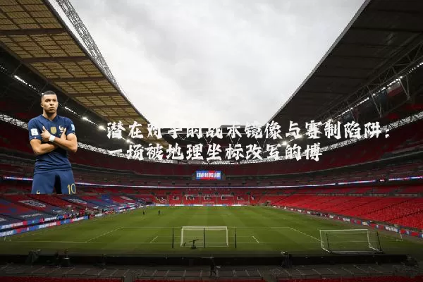 潜在对手的战术镜像与赛制陷阱:一场被地理坐标改写的博弈