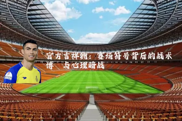 官方吉祥物:赛场符号背后的战术博弈与心理暗战